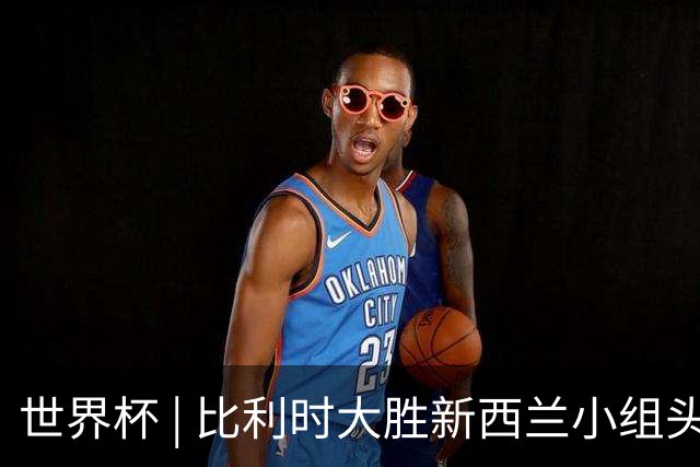 世界杯 | 比利时大胜新西兰小组头名出线