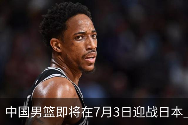 中国男篮即将在7月3日迎战日本 四场热身赛以提升实力