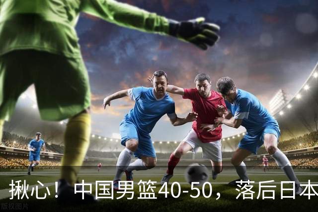 揪心！中国男篮40-50，落后日本男篮十分，老叔用人换人引争议！